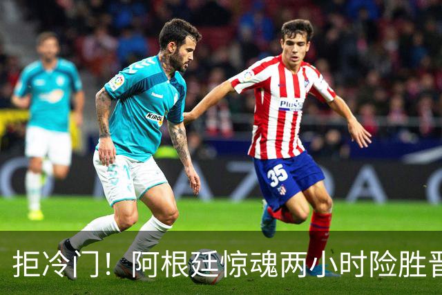 拒冷门！阿根廷惊魂两小时险胜晋级 这么踢保送签也不稳