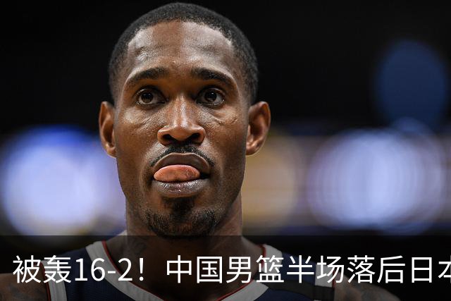 被轰16-2！中国男篮半场落后日本10分：贺希宁10分 杨瀚森5分2犯规