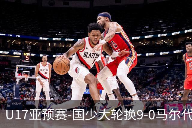 U17亚预赛-国少大轮换9-0马尔代夫 国少3连胜末轮将战韩国